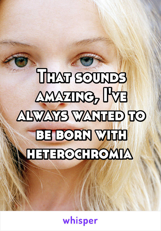 That sounds amazing, I've always wanted to be born with heterochromia 