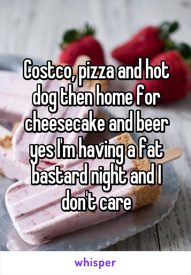 Costco, pizza and hot dog then home for cheesecake and beer yes I'm having a fat bastard night and I don't care