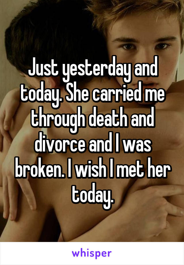 Just yesterday and today. She carried me through death and divorce and I was broken. I wish I met her today.