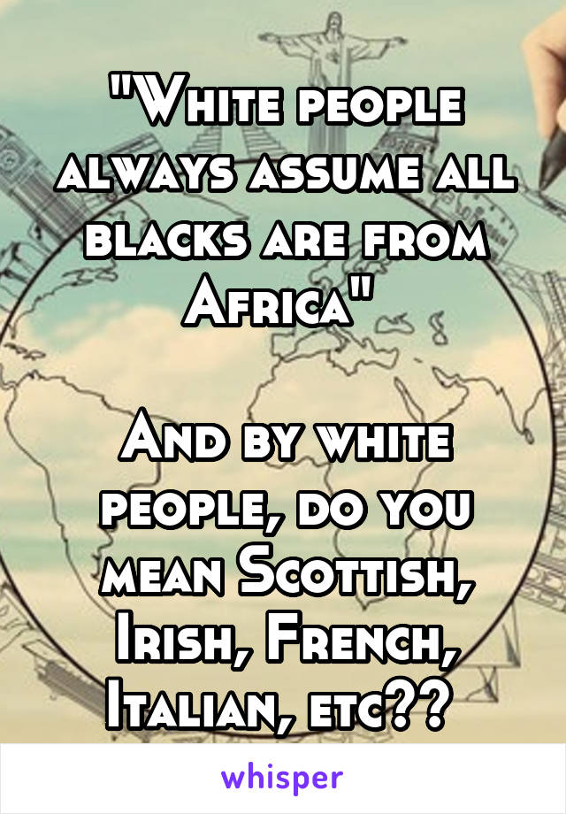 "White people always assume all blacks are from Africa" 

And by white people, do you mean Scottish, Irish, French, Italian, etc?? 