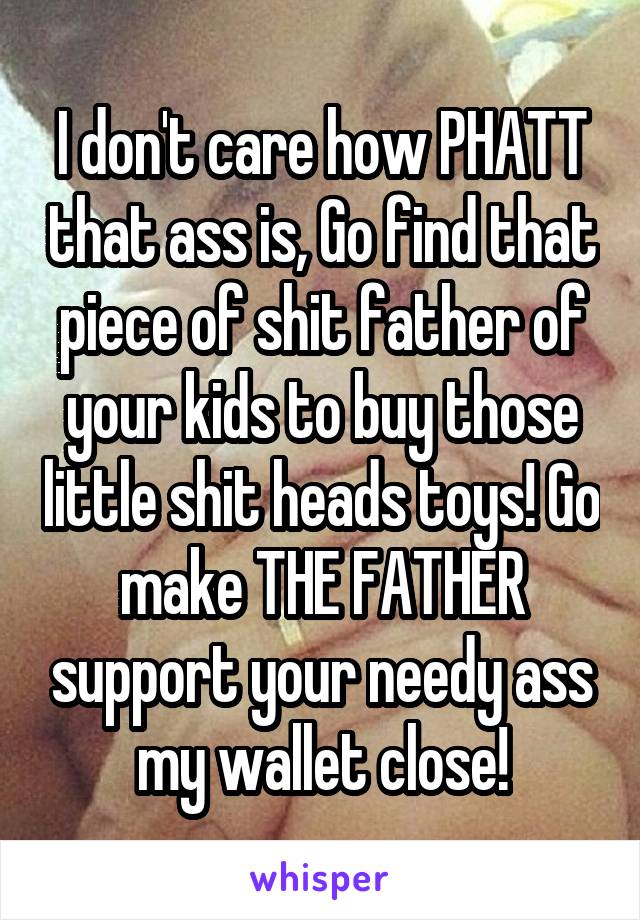 I don't care how PHATT that ass is, Go find that piece of shit father of your kids to buy those little shit heads toys! Go make THE FATHER support your needy ass my wallet close!