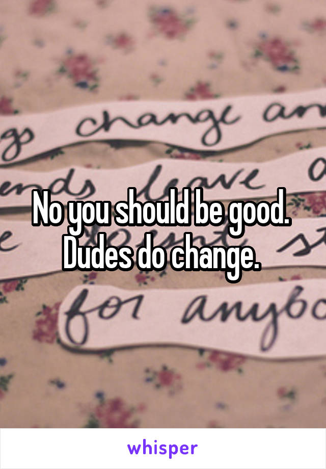 No you should be good.  Dudes do change. 