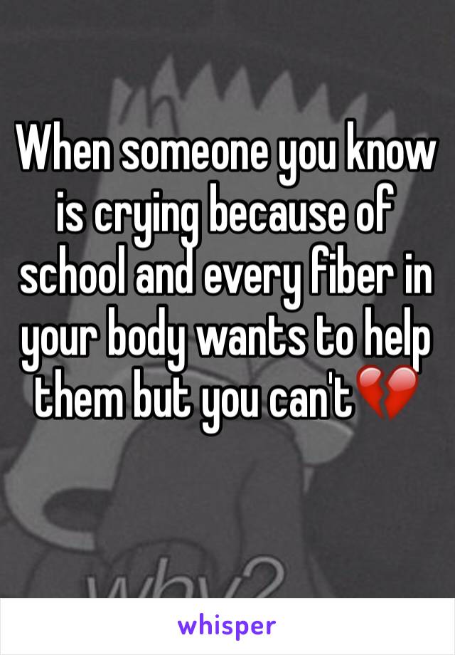 When someone you know is crying because of school and every fiber in your body wants to help them but you can't💔
