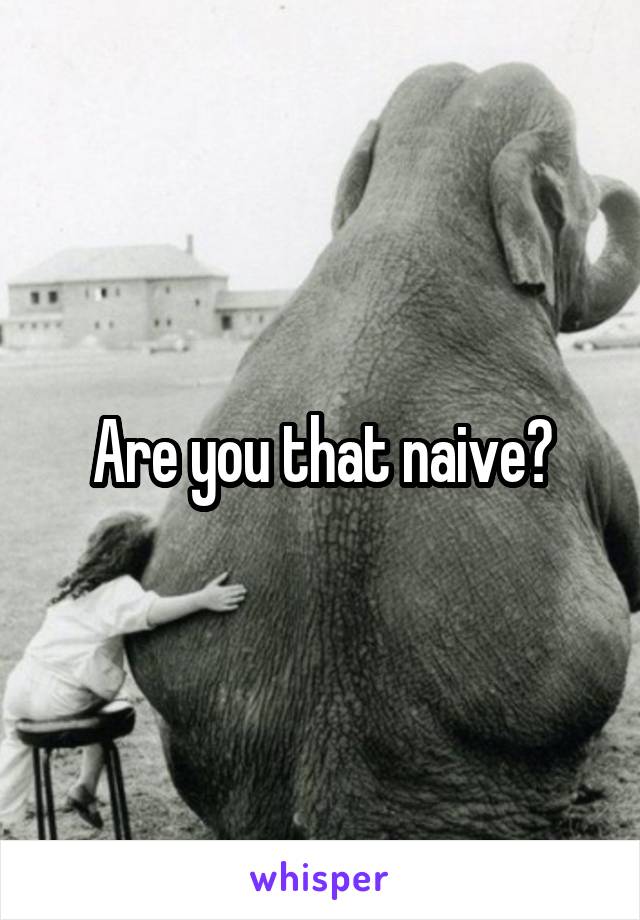 Are you that naive?