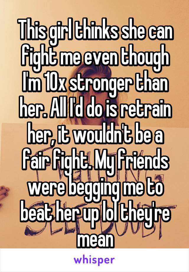 This girl thinks she can fight me even though I'm 10x stronger than her. All I'd do is retrain her, it wouldn't be a fair fight. My friends were begging me to beat her up lol they're mean