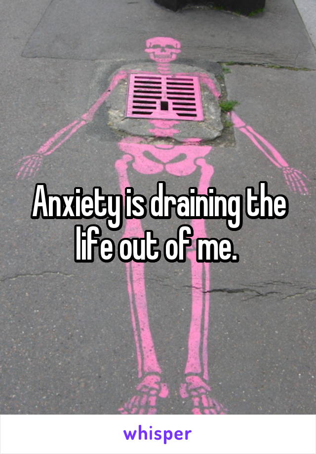 Anxiety is draining the life out of me. 