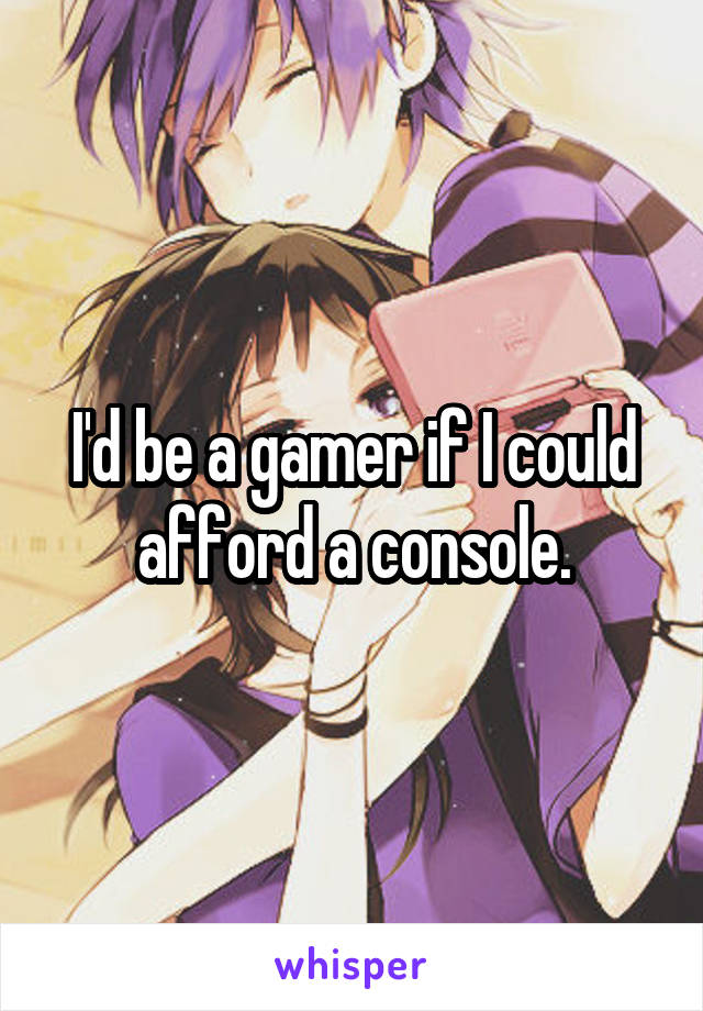 I'd be a gamer if I could afford a console.