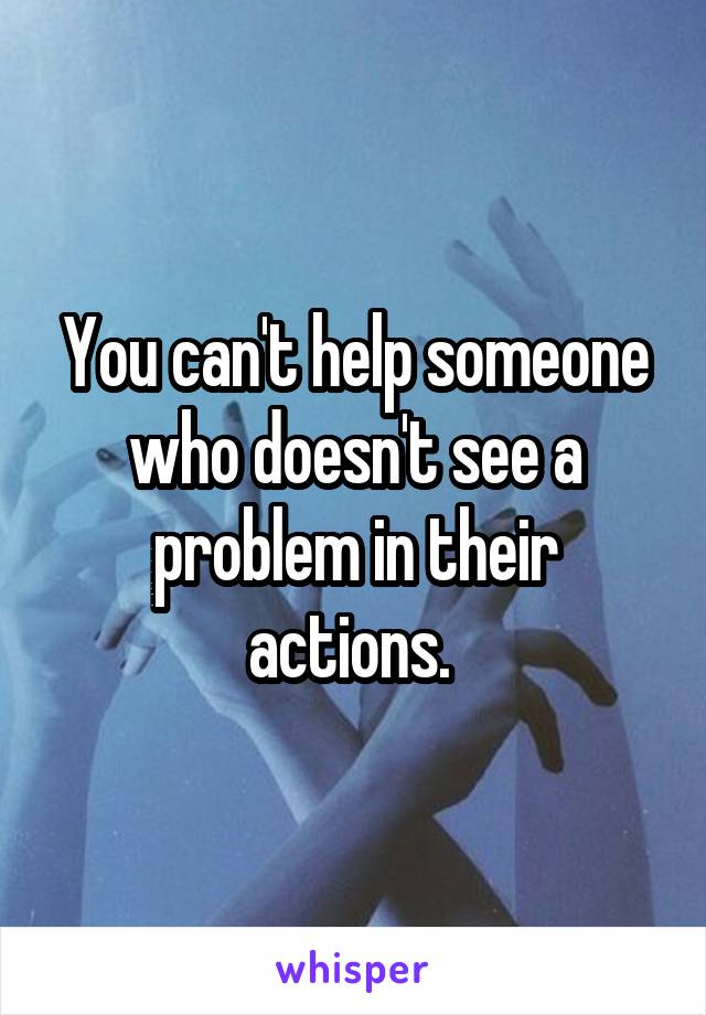 You can't help someone who doesn't see a problem in their actions. 