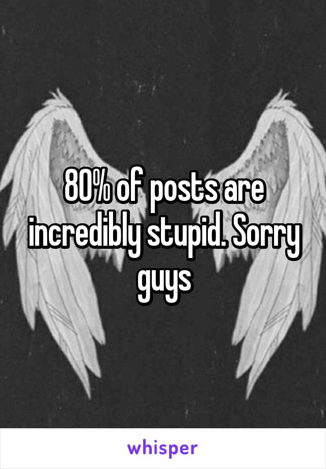 80% of posts are incredibly stupid. Sorry guys