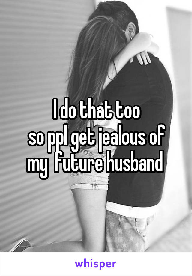 I do that too
so ppl get jealous of my  future husband 