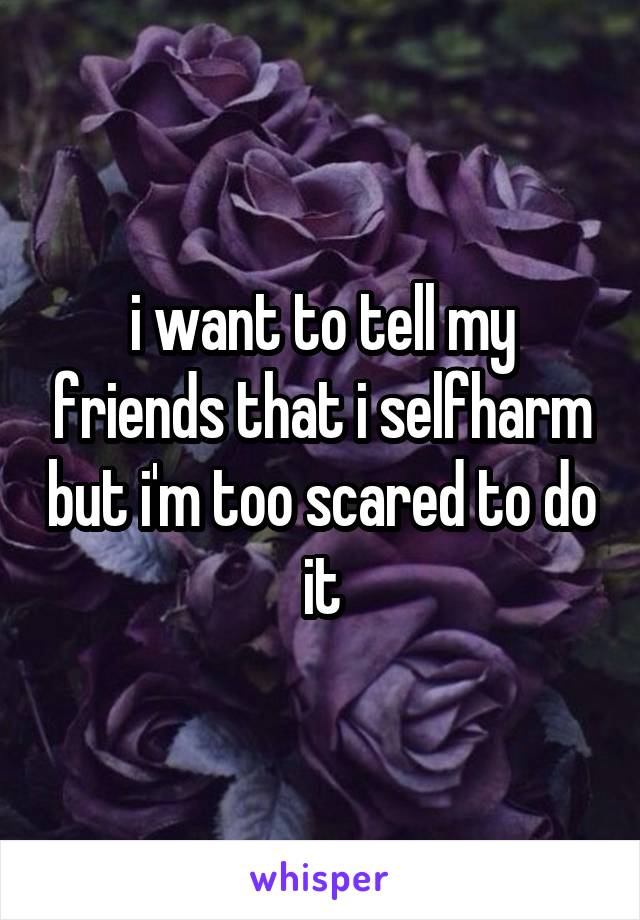 i want to tell my friends that i selfharm but i'm too scared to do it