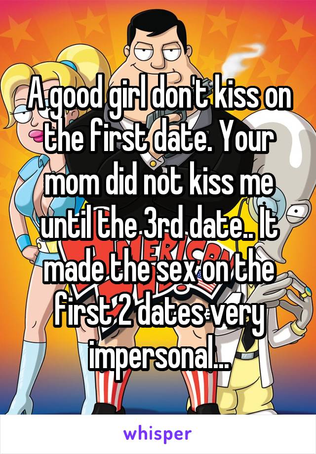 A good girl don't kiss on the first date. Your mom did not kiss me until the 3rd date.. It made the sex on the first 2 dates very impersonal...