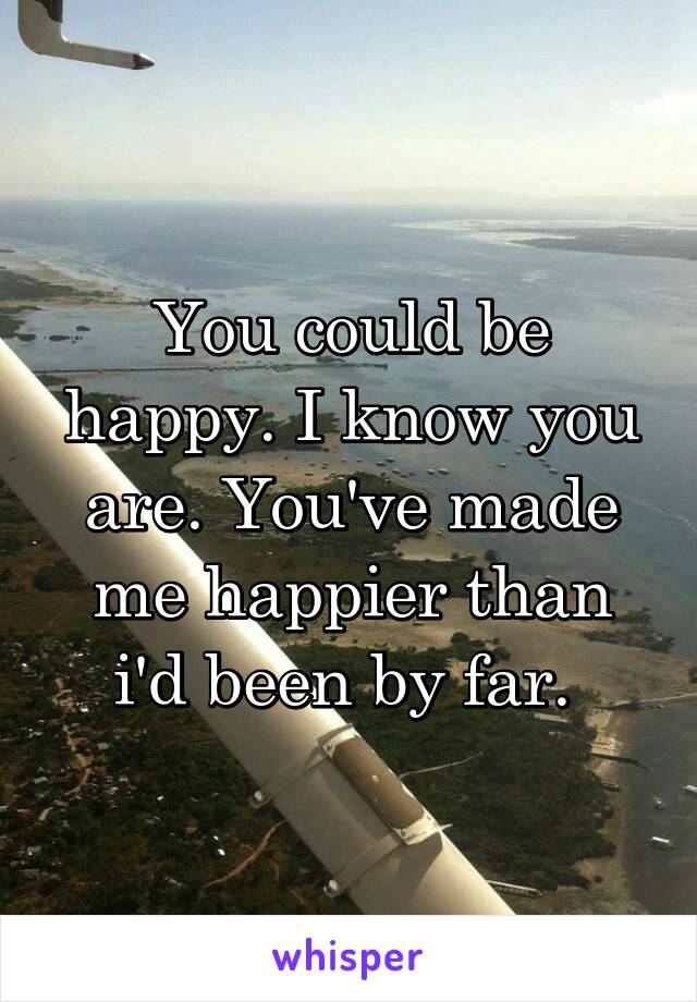 You could be happy. I know you are. You've made me happier than i'd been by far. 