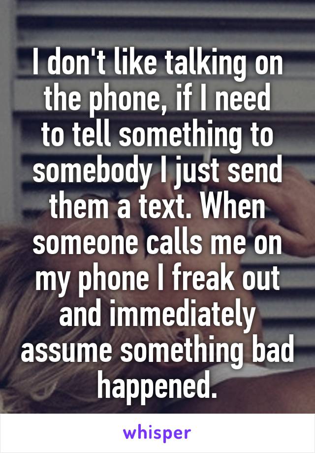 I don't like talking on the phone, if I need
to tell something to somebody I just send them a text. When someone calls me on my phone I freak out and immediately assume something bad happened.