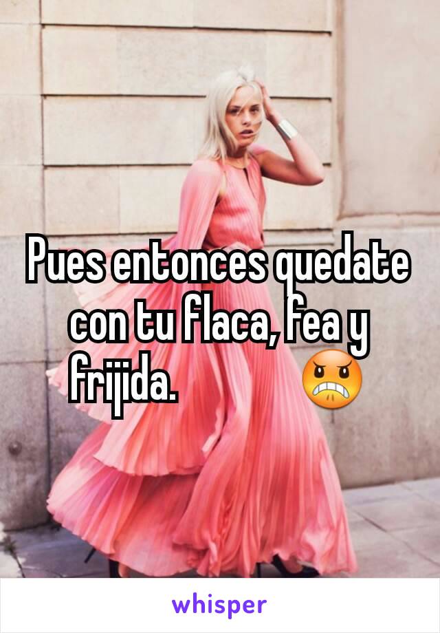 Pues entonces quedate con tu flaca, fea y frijida.  🖕🏽🖕🏽 😠