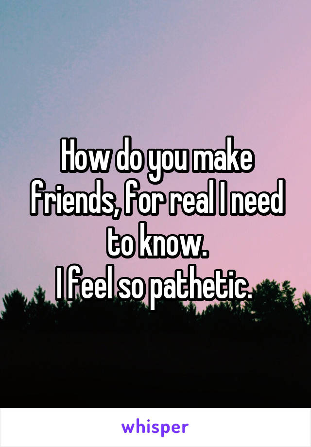 How do you make friends, for real I need to know.
I feel so pathetic. 