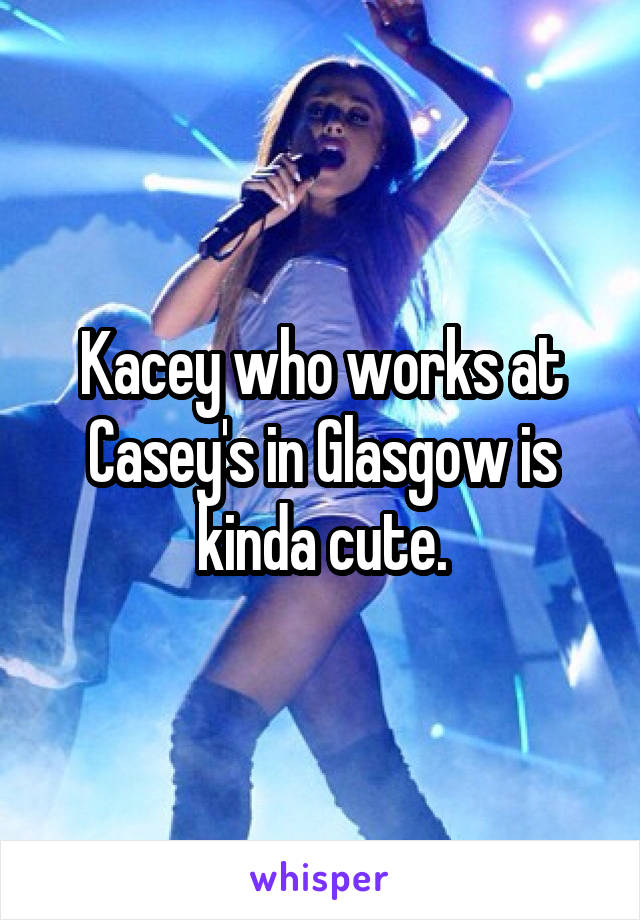 Kacey who works at Casey's in Glasgow is kinda cute.