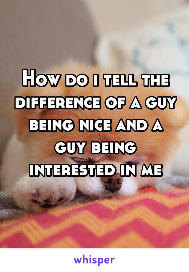 How do i tell the difference of a guy being nice and a guy being interested in me
