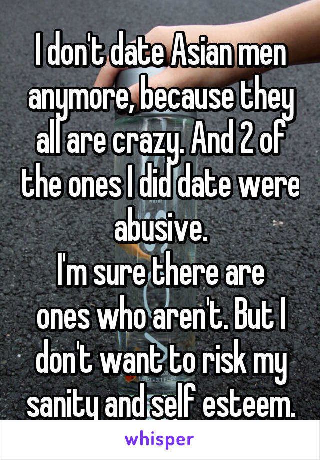 I don't date Asian men anymore, because they all are crazy. And 2 of the ones I did date were abusive.
I'm sure there are ones who aren't. But I don't want to risk my sanity and self esteem.