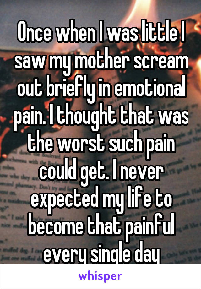 Once when I was little I saw my mother scream out briefly in emotional pain. I thought that was the worst such pain could get. I never expected my life to become that painful every single day