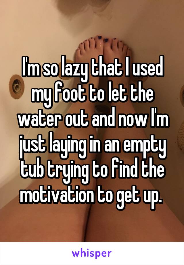 I'm so lazy that I used my foot to let the water out and now I'm just laying in an empty tub trying to find the motivation to get up. 