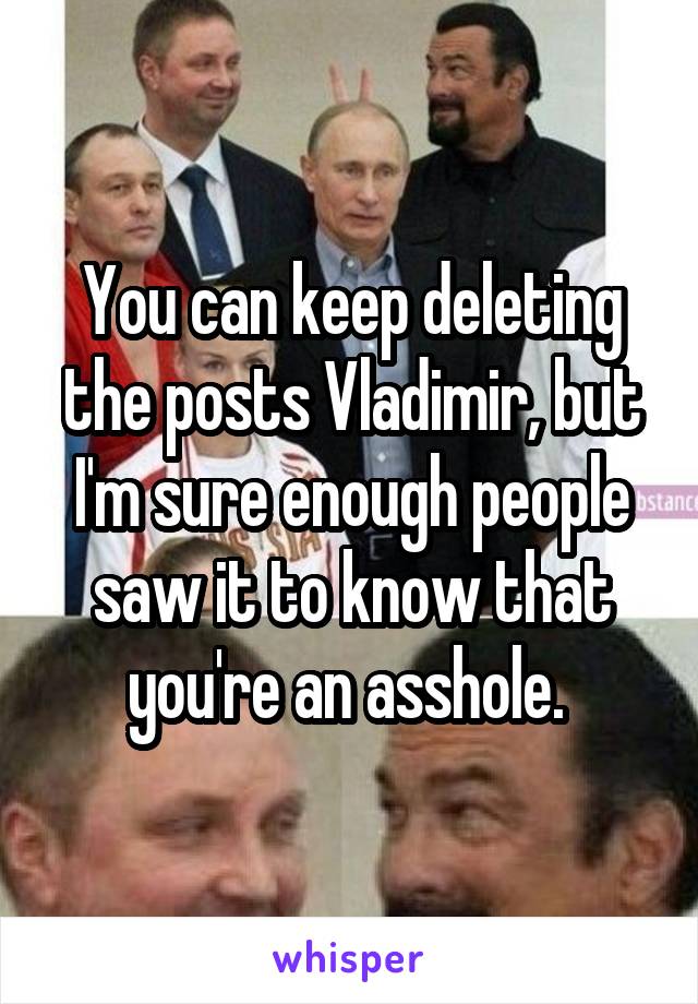 You can keep deleting the posts Vladimir, but I'm sure enough people saw it to know that you're an asshole. 