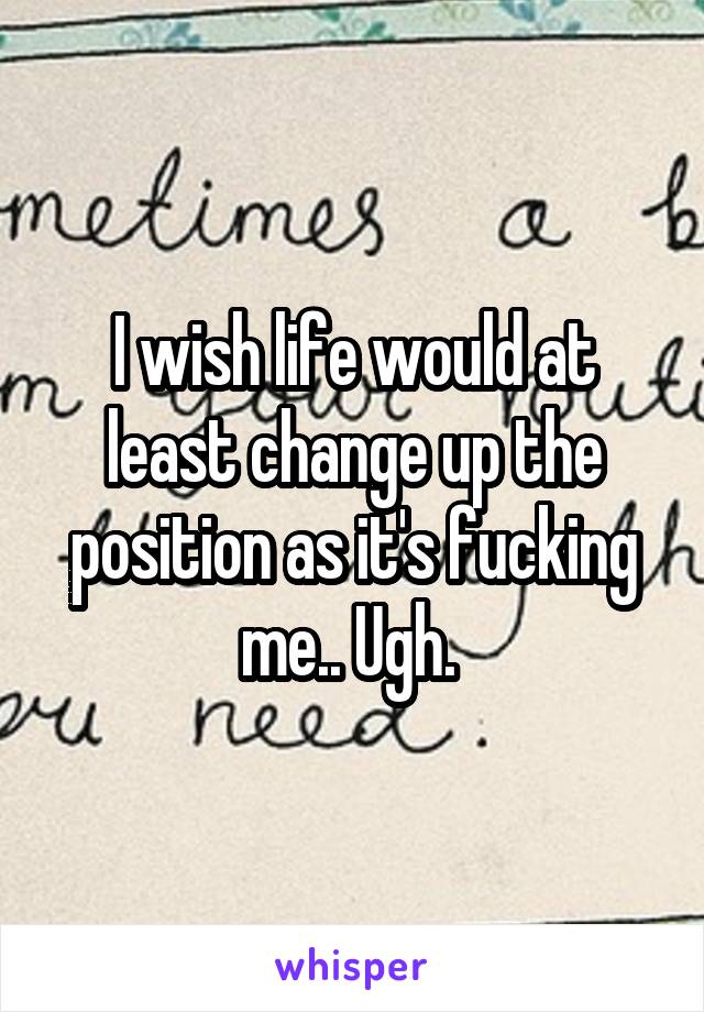 I wish life would at least change up the position as it's fucking me.. Ugh. 