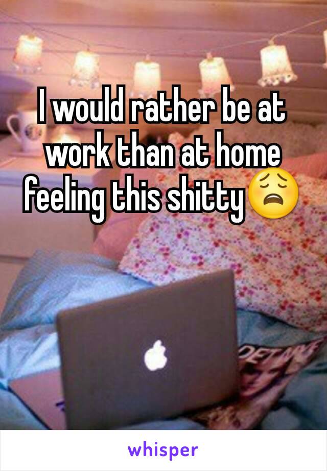 I would rather be at work than at home feeling this shitty😩