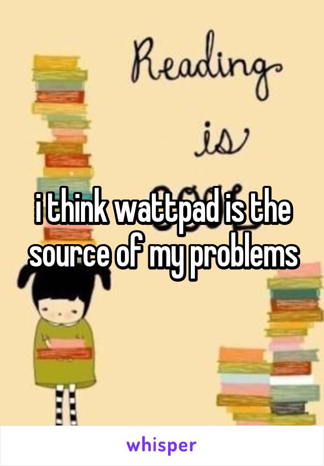 i think wattpad is the source of my problems