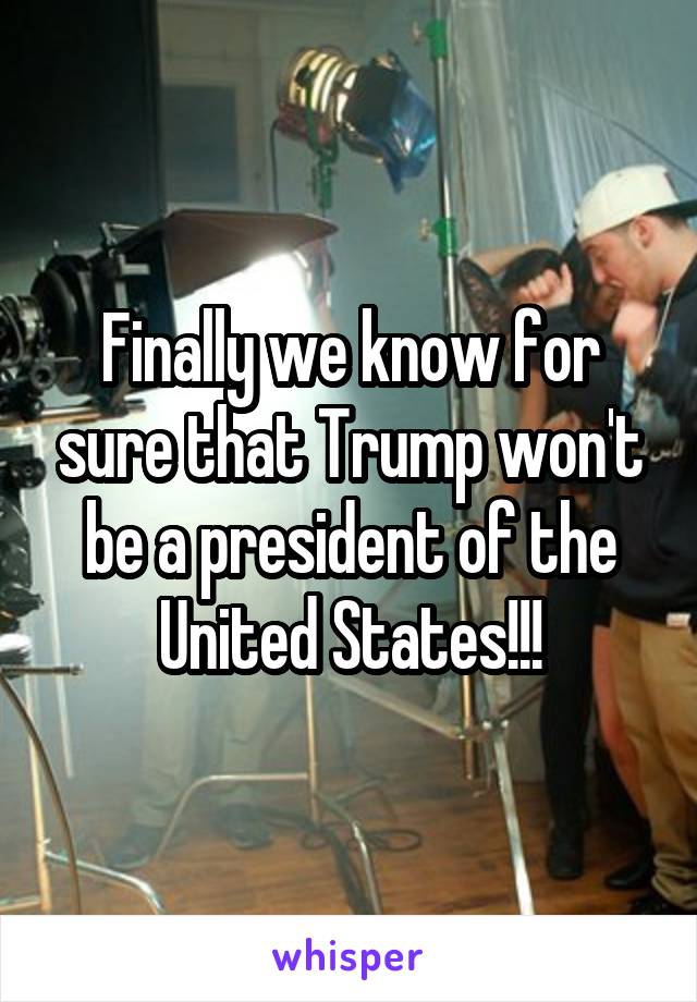 Finally we know for sure that Trump won't be a president of the United States!!!