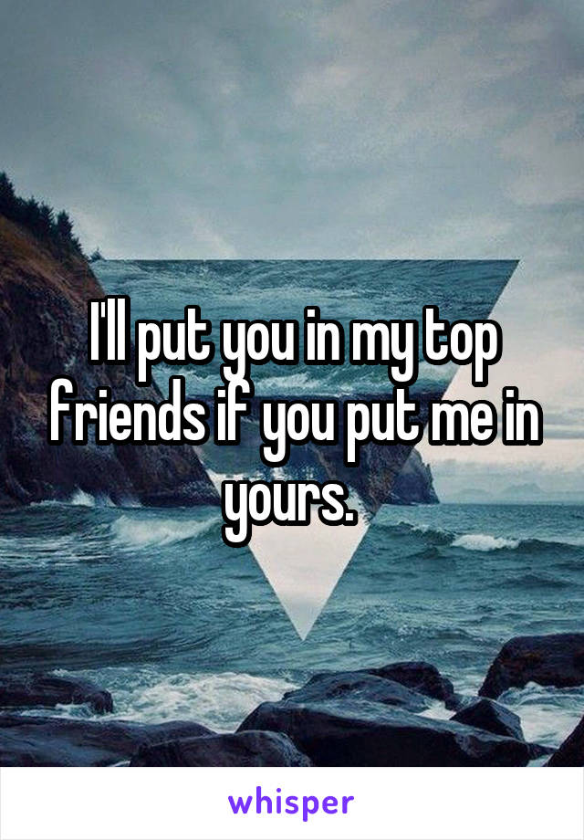 I'll put you in my top friends if you put me in yours. 