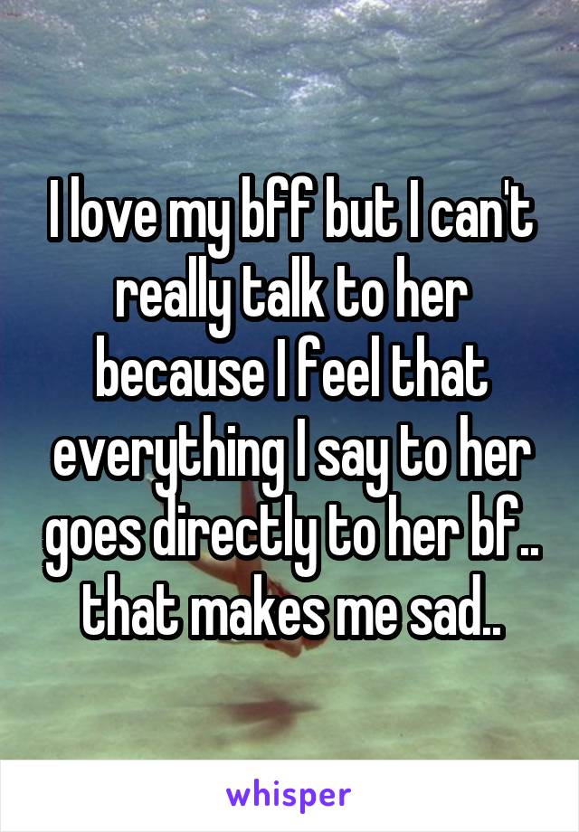 I love my bff but I can't really talk to her because I feel that everything I say to her goes directly to her bf.. that makes me sad..