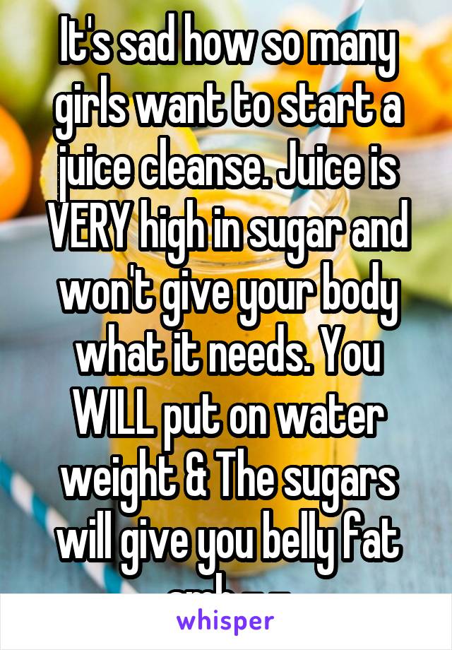 It's sad how so many girls want to start a juice cleanse. Juice is VERY high in sugar and won't give your body what it needs. You WILL put on water weight & The sugars will give you belly fat smh -.-