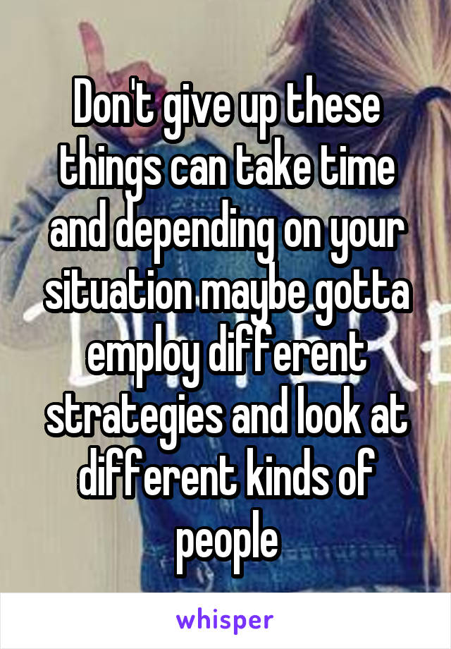 Don't give up these things can take time and depending on your situation maybe gotta employ different strategies and look at different kinds of people