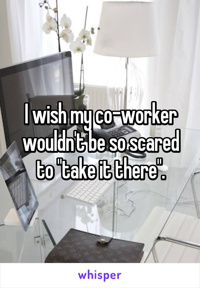 I wish my co-worker wouldn't be so scared to "take it there".