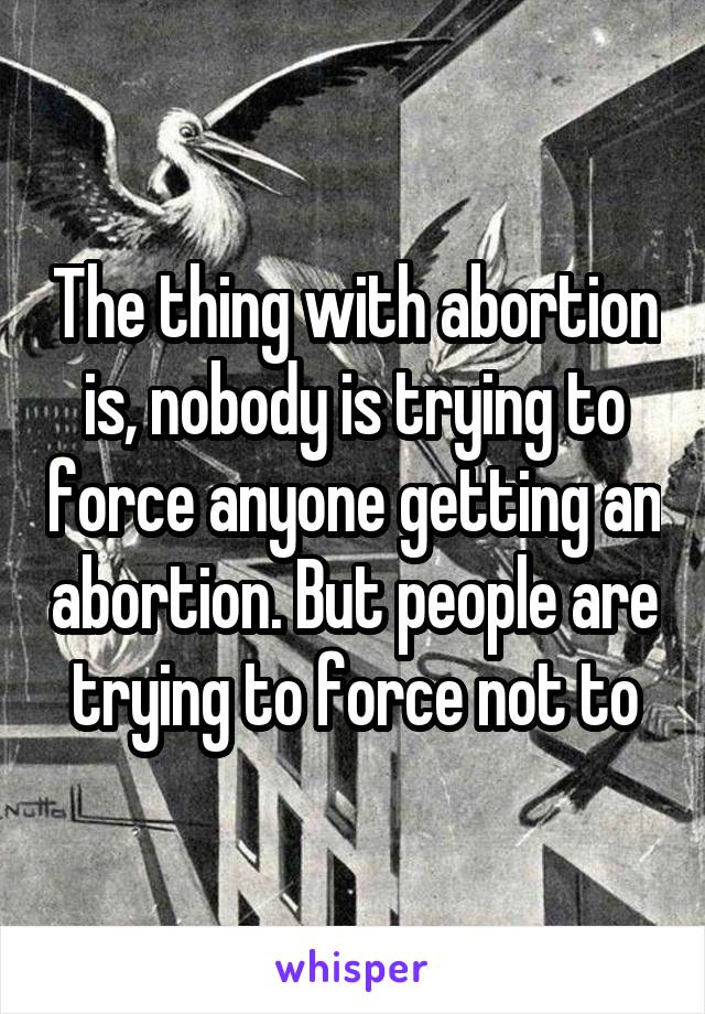 The thing with abortion is, nobody is trying to force anyone getting an abortion. But people are trying to force not to