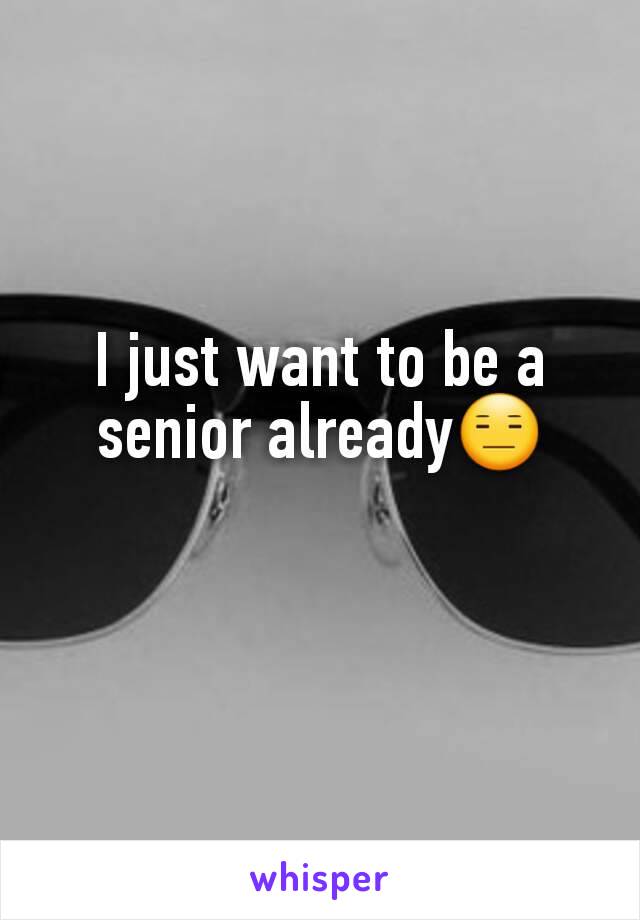 I just want to be a senior already😑