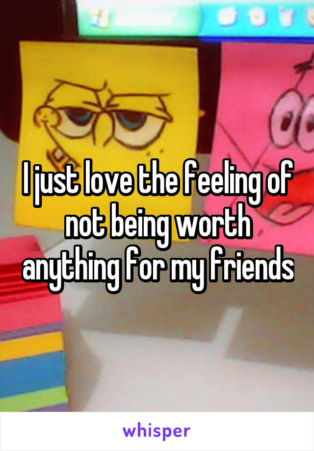 I just love the feeling of not being worth anything for my friends