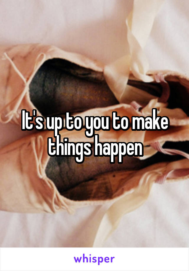 It's up to you to make things happen