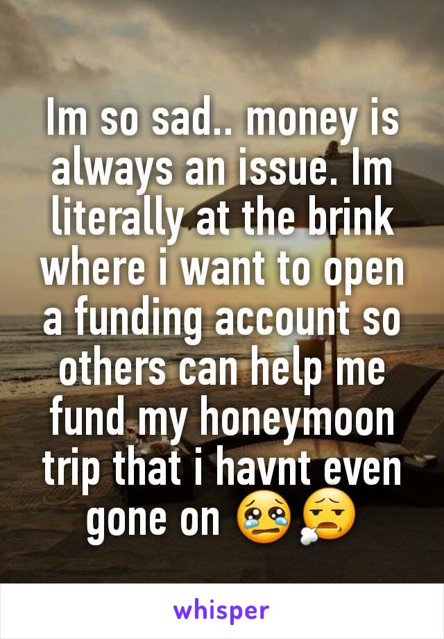 Im so sad.. money is always an issue. Im literally at the brink where i want to open a funding account so others can help me fund my honeymoon trip that i havnt even gone on 😢😧