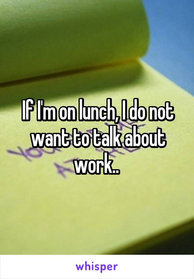 If I'm on lunch, I do not want to talk about work.. 