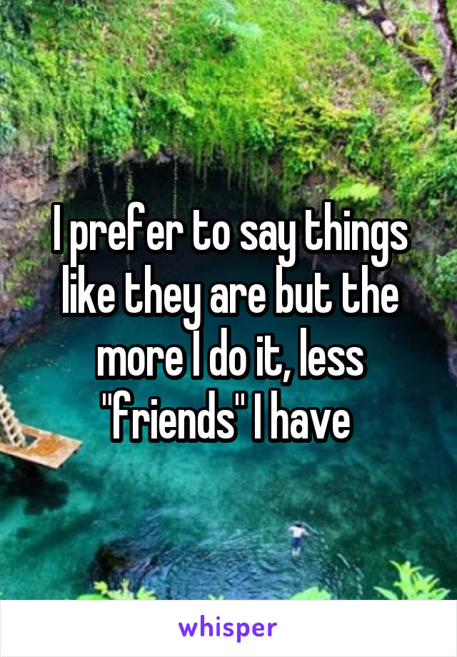 I prefer to say things like they are but the more I do it, less "friends" I have 