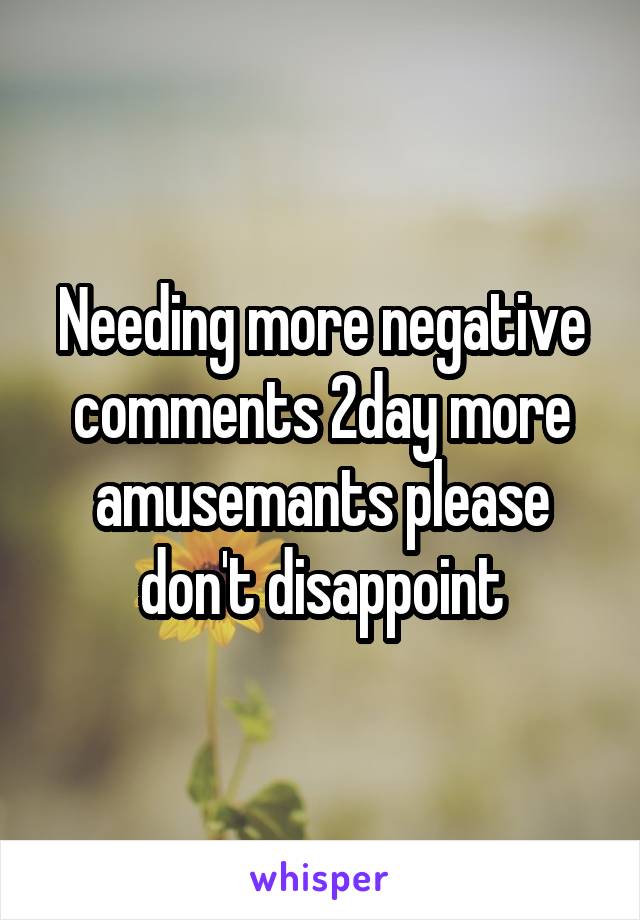 Needing more negative comments 2day more amusemants please don't disappoint