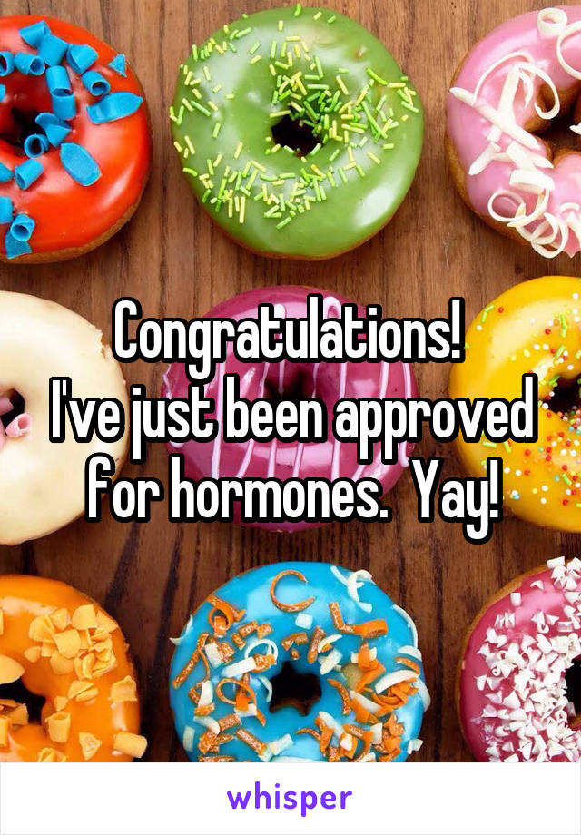 Congratulations! 
I've just been approved for hormones.  Yay!