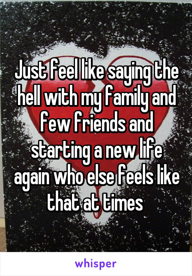 Just feel like saying the hell with my family and few friends and starting a new life again who else feels like that at times 