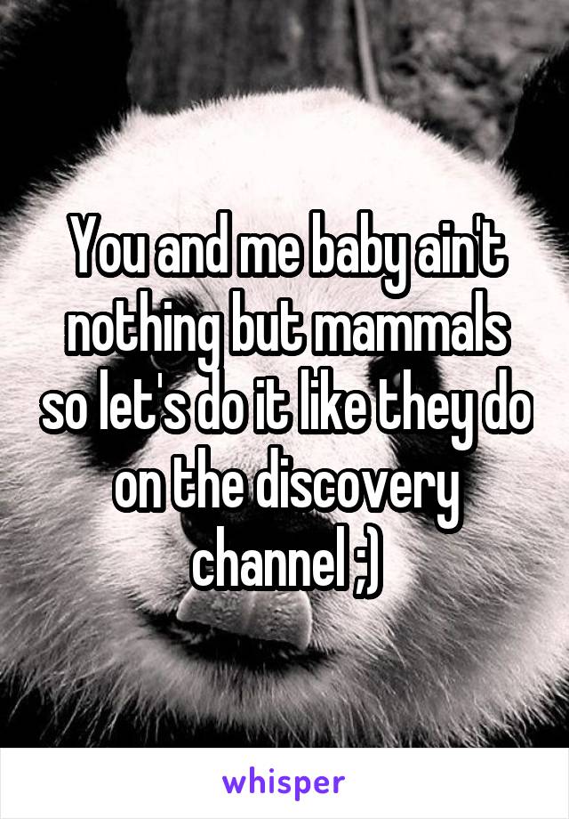 You and me baby ain't nothing but mammals so let's do it like they do on the discovery channel ;)