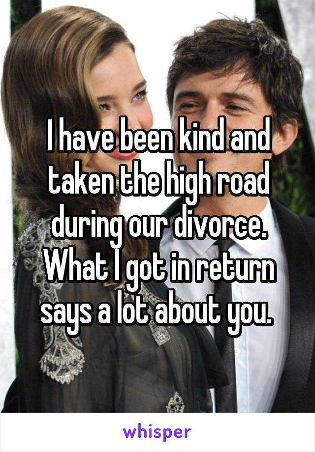 I have been kind and taken the high road during our divorce. What I got in return says a lot about you. 