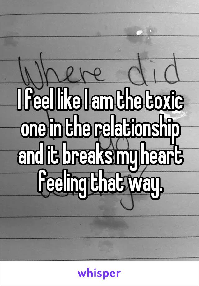 I feel like I am the toxic one in the relationship and it breaks my heart feeling that way.