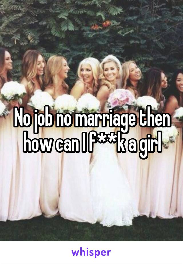 No job no marriage then how can I f**k a girl