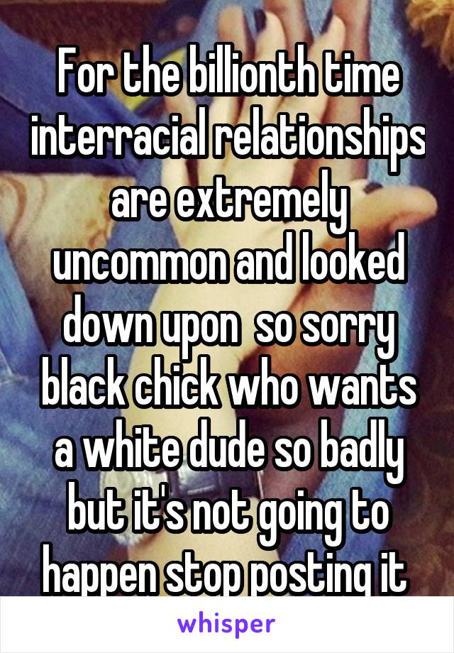 For the billionth time interracial relationships are extremely uncommon and looked down upon  so sorry black chick who wants a white dude so badly but it's not going to happen stop posting it 